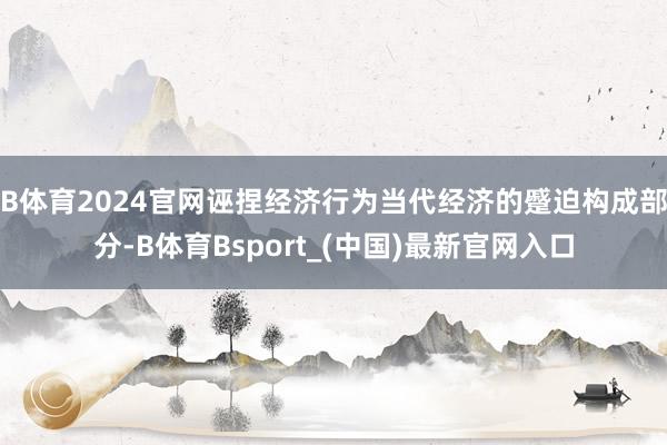 B体育2024官网诬捏经济行为当代经济的蹙迫构成部分-B体育Bsport_(中国)最新官网入口