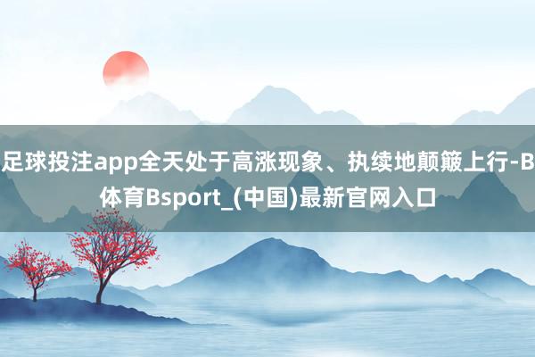 足球投注app全天处于高涨现象、执续地颠簸上行-B体育Bsport_(中国)最新官网入口