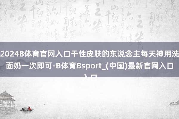 2024B体育官网入口干性皮肤的东说念主每天神用洗面奶一次即可-B体育Bsport_(中国)最新官网入口