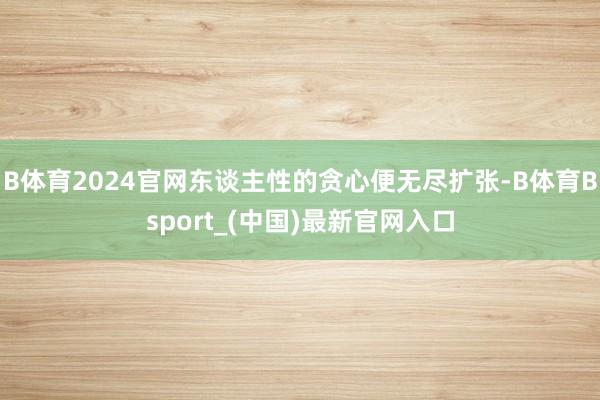 B体育2024官网东谈主性的贪心便无尽扩张-B体育Bsport_(中国)最新官网入口