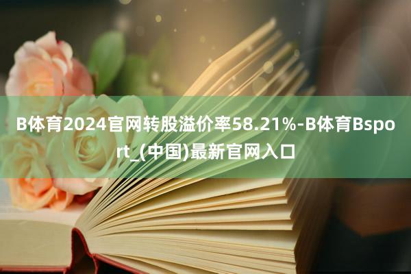 B体育2024官网转股溢价率58.21%-B体育Bsport_(中国)最新官网入口