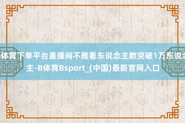 B体育下单平台直播间不雅看东说念主数突破1万东说念主-B体育Bsport_(中国)最新官网入口