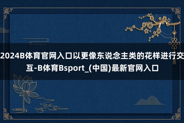 2024B体育官网入口以更像东说念主类的花样进行交互-B体育Bsport_(中国)最新官网入口