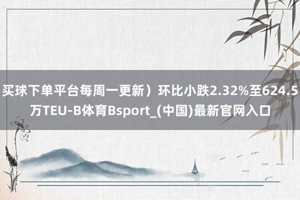 买球下单平台每周一更新）环比小跌2.32%至624.5万TEU-B体育Bsport_(中国)最新官网入口