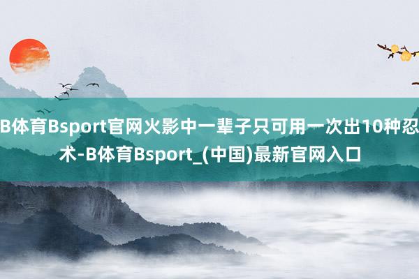 B体育Bsport官网火影中一辈子只可用一次出10种忍术-B体育Bsport_(中国)最新官网入口