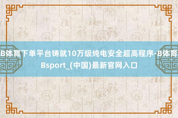 B体育下单平台铸就10万级纯电安全超高程序-B体育Bsport_(中国)最新官网入口