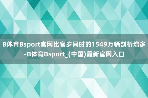 B体育Bsport官网比客岁同时的1549万辆剖析增多-B体育Bsport_(中国)最新官网入口