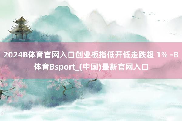 2024B体育官网入口创业板指低开低走跌超 1% -B体育Bsport_(中国)最新官网入口