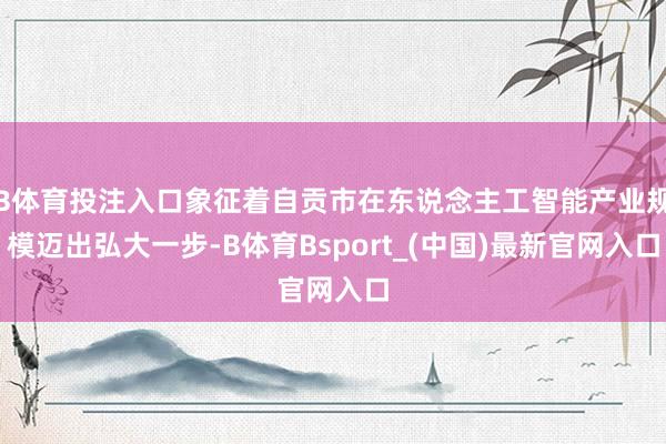 B体育投注入口象征着自贡市在东说念主工智能产业规模迈出弘大一步-B体育Bsport_(中国)最新官网入口