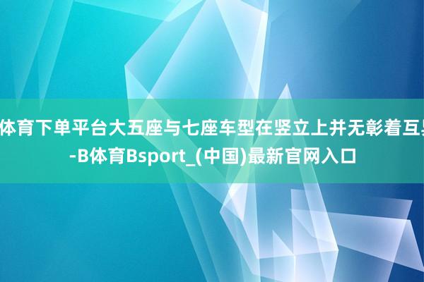 B体育下单平台大五座与七座车型在竖立上并无彰着互异-B体育Bsport_(中国)最新官网入口