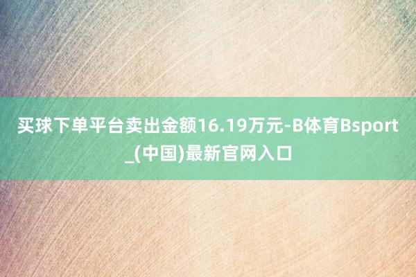 买球下单平台卖出金额16.19万元-B体育Bsport_(中国)最新官网入口