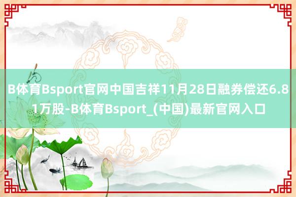 B体育Bsport官网中国吉祥11月28日融券偿还6.81万股-B体育Bsport_(中国)最新官网入口