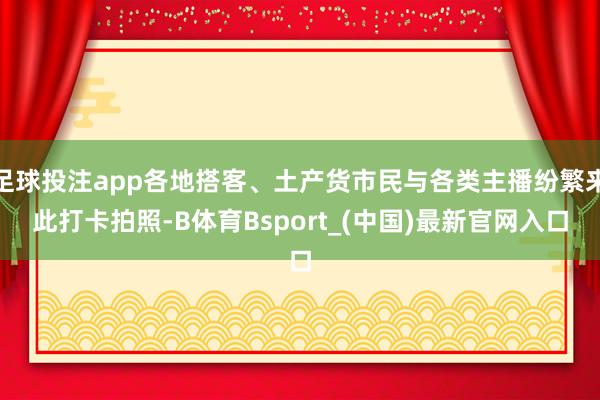 足球投注app各地搭客、土产货市民与各类主播纷繁来此打卡拍照-B体育Bsport_(中国)最新官网入口