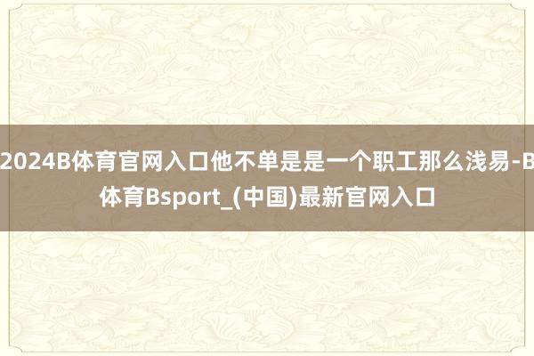 2024B体育官网入口他不单是是一个职工那么浅易-B体育Bsport_(中国)最新官网入口