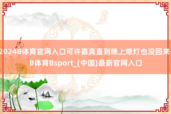 2024B体育官网入口可许嘉真直到晚上熄灯也没回来-B体育Bsport_(中国)最新官网入口