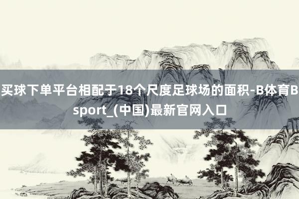 买球下单平台相配于18个尺度足球场的面积-B体育Bsport_(中国)最新官网入口