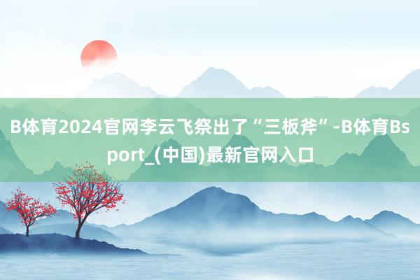 B体育2024官网李云飞祭出了“三板斧”-B体育Bsport_(中国)最新官网入口