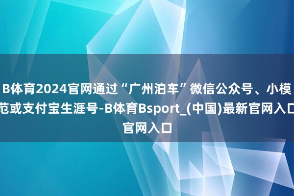 B体育2024官网通过“广州泊车”微信公众号、小模范或支付宝生涯号-B体育Bsport_(中国)最新官网入口