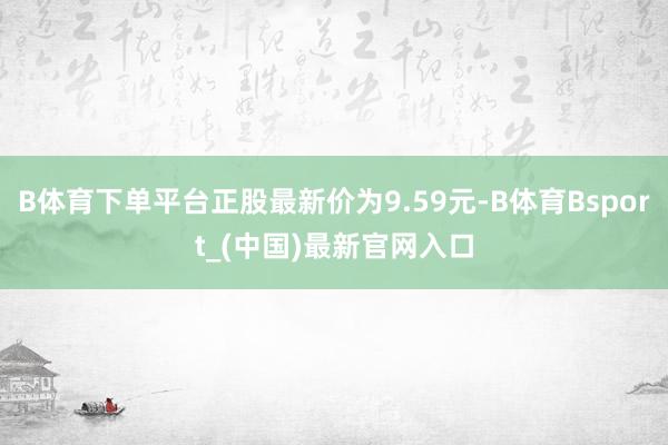 B体育下单平台正股最新价为9.59元-B体育Bsport_(中国)最新官网入口