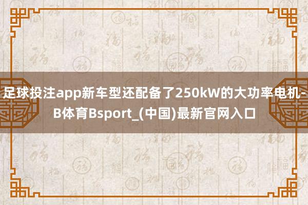 足球投注app新车型还配备了250kW的大功率电机-B体育Bsport_(中国)最新官网入口