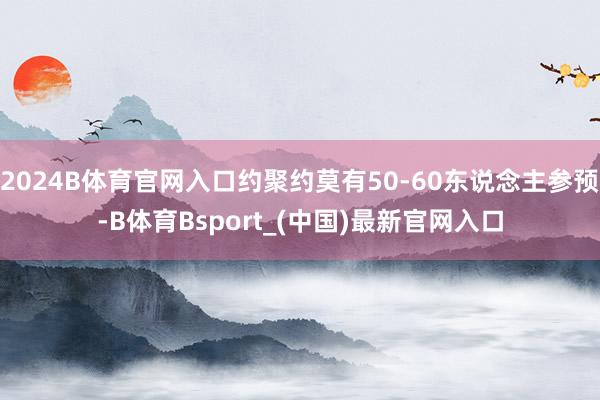 2024B体育官网入口约聚约莫有50-60东说念主参预-B体育Bsport_(中国)最新官网入口