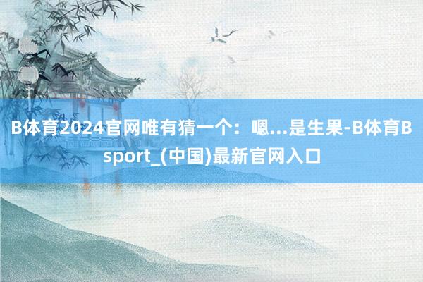 B体育2024官网唯有猜一个：嗯...是生果-B体育Bsport_(中国)最新官网入口