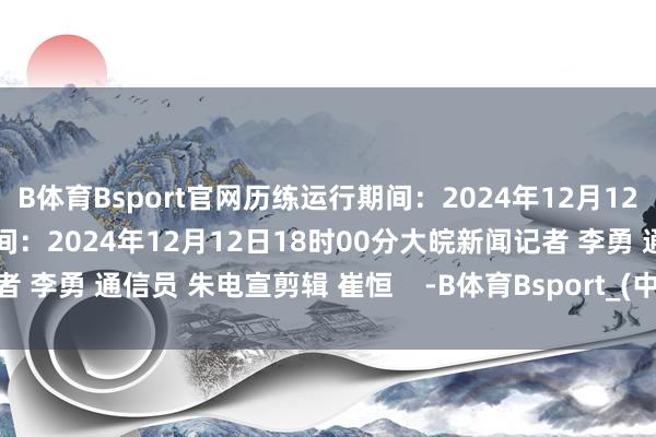 B体育Bsport官网历练运行期间：2024年12月12日08时30分预测限制期间：2024年12月12日18时00分大皖新闻记者 李勇 通信员 朱电宣剪辑 崔恒    -B体育Bsport_(中国)最新官网入口