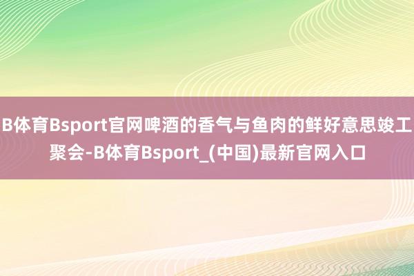 B体育Bsport官网啤酒的香气与鱼肉的鲜好意思竣工聚会-B体育Bsport_(中国)最新官网入口