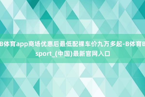 B体育app商场优惠后最低配裸车价九万多起-B体育Bsport_(中国)最新官网入口