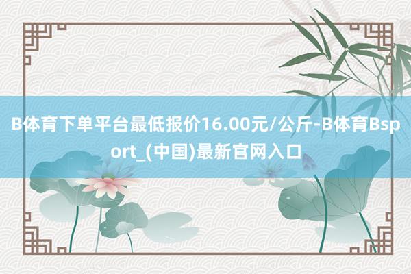 B体育下单平台最低报价16.00元/公斤-B体育Bsport_(中国)最新官网入口