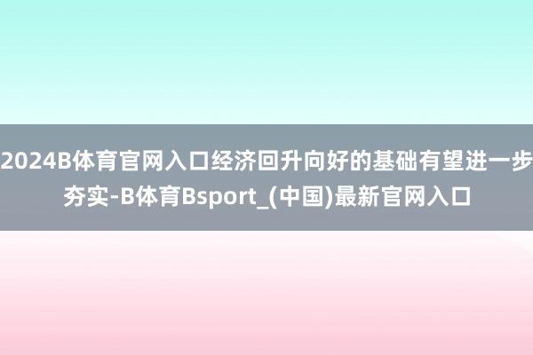 2024B体育官网入口经济回升向好的基础有望进一步夯实-B体育Bsport_(中国)最新官网入口