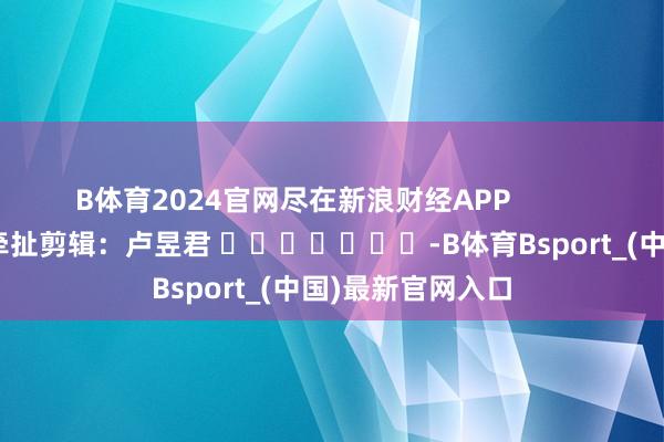 B体育2024官网尽在新浪财经APP            						牵扯剪辑：卢昱君 							-B体育Bsport_(中国)最新官网入口