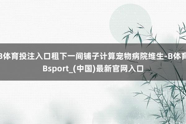 B体育投注入口租下一间铺子计算宠物病院维生-B体育Bsport_(中国)最新官网入口