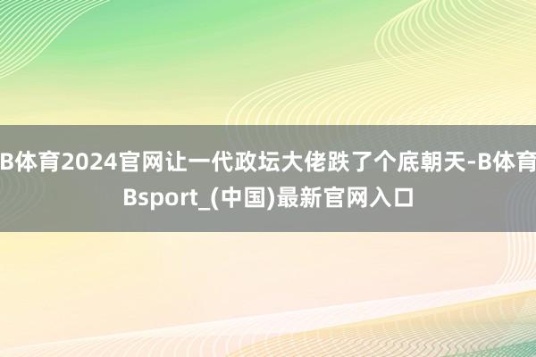 B体育2024官网让一代政坛大佬跌了个底朝天-B体育Bsport_(中国)最新官网入口