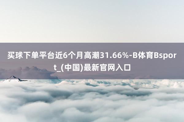 买球下单平台近6个月高潮31.66%-B体育Bsport_(中国)最新官网入口