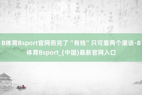 B体育Bsport官网而完了“有钱”只可靠两个渠谈-B体育Bsport_(中国)最新官网入口