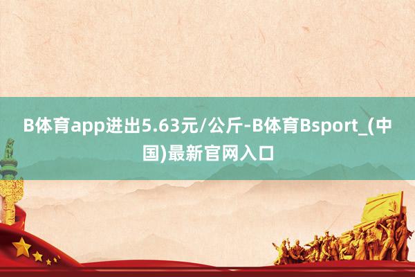 B体育app进出5.63元/公斤-B体育Bsport_(中国)最新官网入口