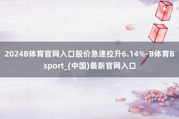 2024B体育官网入口股价急速拉升6.14%-B体育Bsport_(中国)最新官网入口