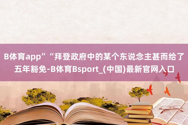 B体育app”　　“拜登政府中的某个东说念主甚而给了五年豁免-B体育Bsport_(中国)最新官网入口