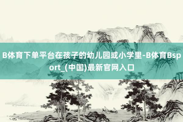 B体育下单平台在孩子的幼儿园或小学里-B体育Bsport_(中国)最新官网入口