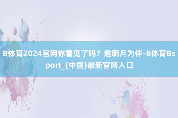 B体育2024官网你看见了吗？邀明月为伴-B体育Bsport_(中国)最新官网入口