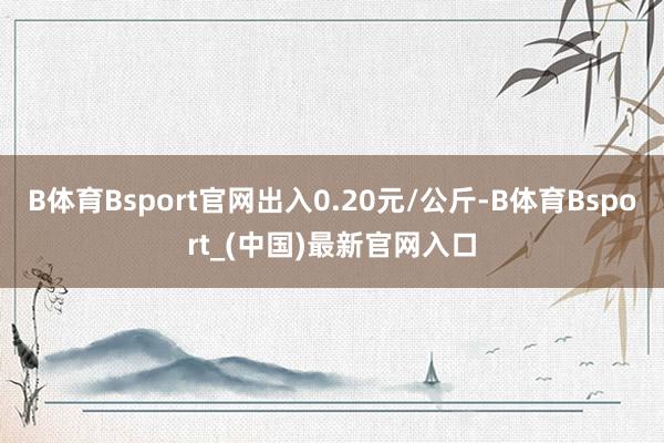 B体育Bsport官网出入0.20元/公斤-B体育Bsport_(中国)最新官网入口