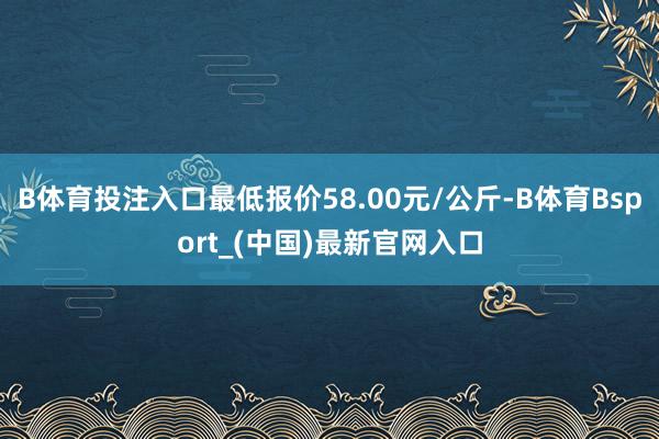 B体育投注入口最低报价58.00元/公斤-B体育Bsport_(中国)最新官网入口