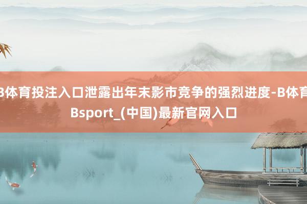 B体育投注入口泄露出年末影市竞争的强烈进度-B体育Bsport_(中国)最新官网入口