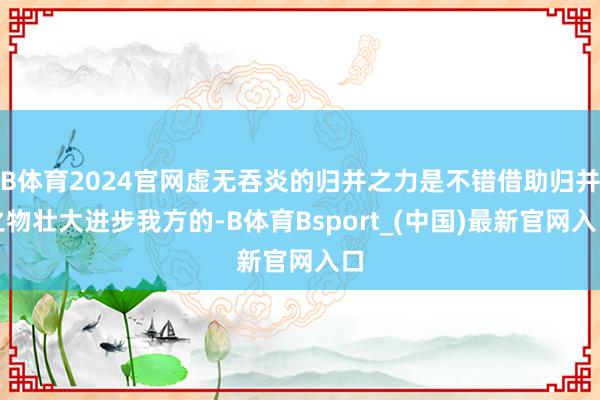 B体育2024官网虚无吞炎的归并之力是不错借助归并之物壮大进步我方的-B体育Bsport_(中国)最新官网入口