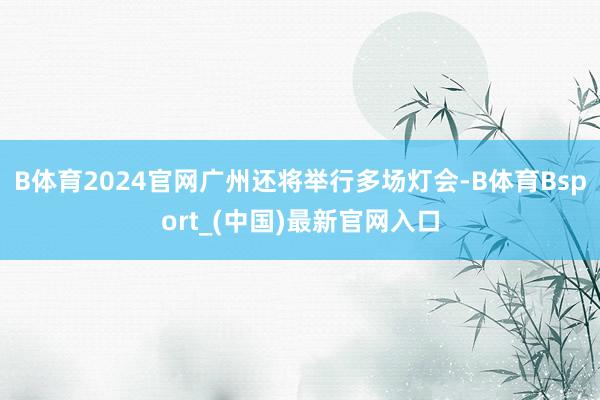 B体育2024官网广州还将举行多场灯会-B体育Bsport_(中国)最新官网入口