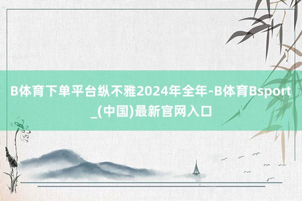 B体育下单平台纵不雅2024年全年-B体育Bsport_(中国)最新官网入口