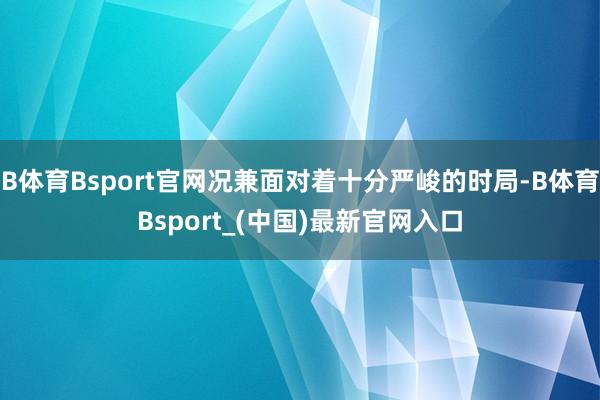 B体育Bsport官网况兼面对着十分严峻的时局-B体育Bsport_(中国)最新官网入口