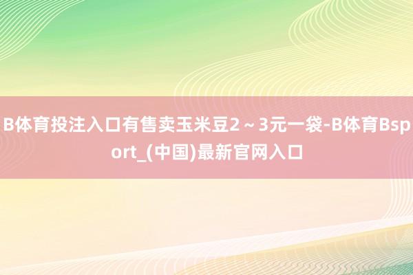 B体育投注入口有售卖玉米豆2～3元一袋-B体育Bsport_(中国)最新官网入口