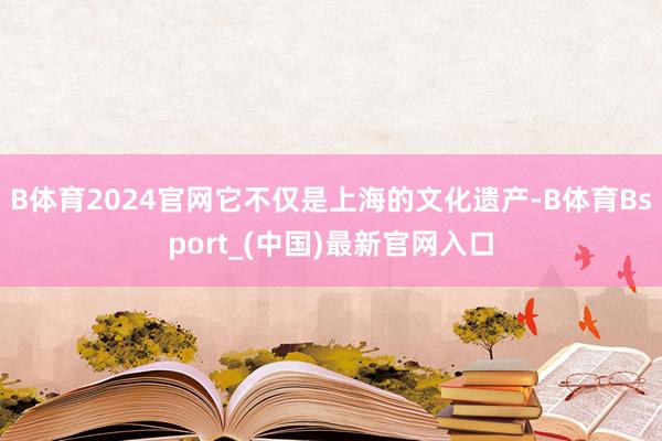 B体育2024官网它不仅是上海的文化遗产-B体育Bsport_(中国)最新官网入口